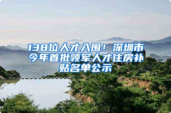 138位人才入围！深圳市今年首批领军人才住房补贴名单公示