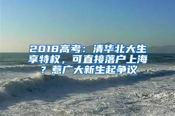 2018高考：清华北大生享特权，可直接落户上海？惹广大新生起争议