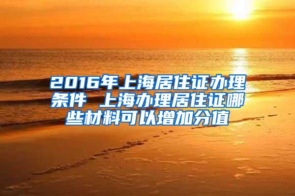 2016年上海居住证办理条件 上海办理居住证哪些材料可以增加分值