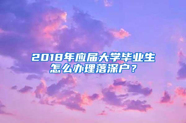 2018年应届大学毕业生怎么办理落深户？