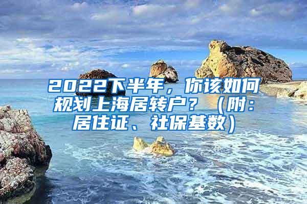 2022下半年，你该如何规划上海居转户？（附：居住证、社保基数）