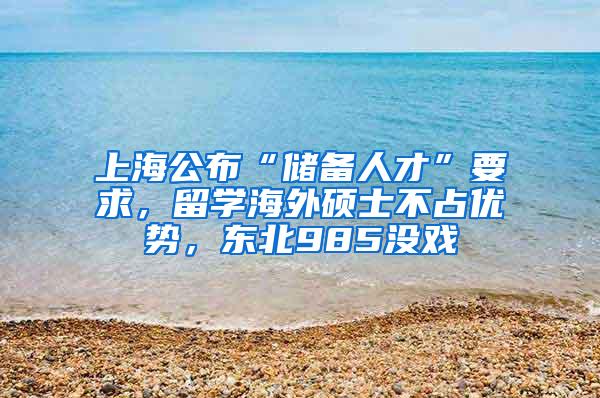 上海公布“储备人才”要求，留学海外硕士不占优势，东北985没戏