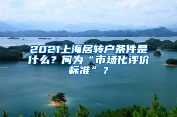 2021上海居转户条件是什么？何为“市场化评价标准”？