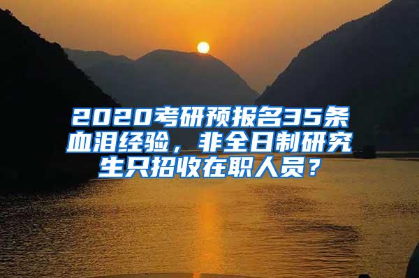 2020考研预报名35条血泪经验，非全日制研究生只招收在职人员？