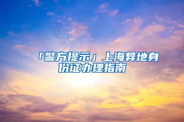 「警方提示」上海异地身份证办理指南