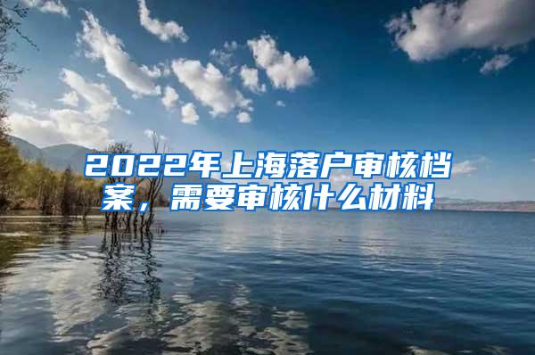 2022年上海落户审核档案，需要审核什么材料