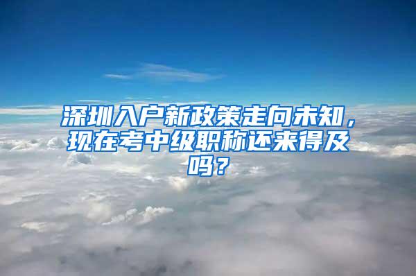 深圳入户新政策走向未知，现在考中级职称还来得及吗？