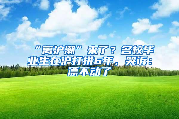 “离沪潮”来了？名校毕业生在沪打拼6年，哭诉：漂不动了