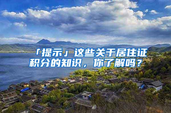 「提示」这些关于居住证积分的知识，你了解吗？