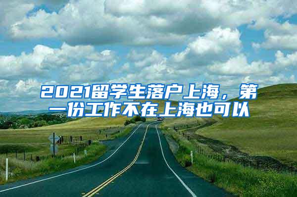 2021留学生落户上海，第一份工作不在上海也可以