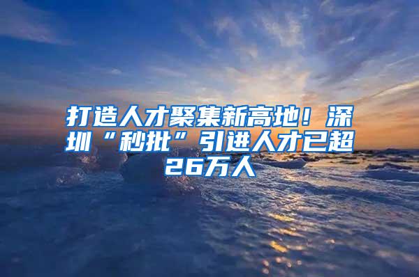 打造人才聚集新高地！深圳“秒批”引进人才已超26万人