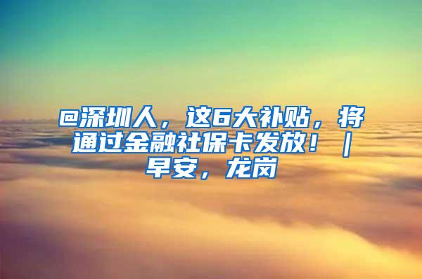 @深圳人，这6大补贴，将通过金融社保卡发放！｜早安，龙岗