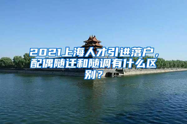 2021上海人才引进落户，配偶随迁和随调有什么区别？