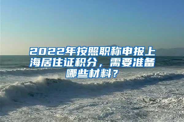 2022年按照职称申报上海居住证积分，需要准备哪些材料？