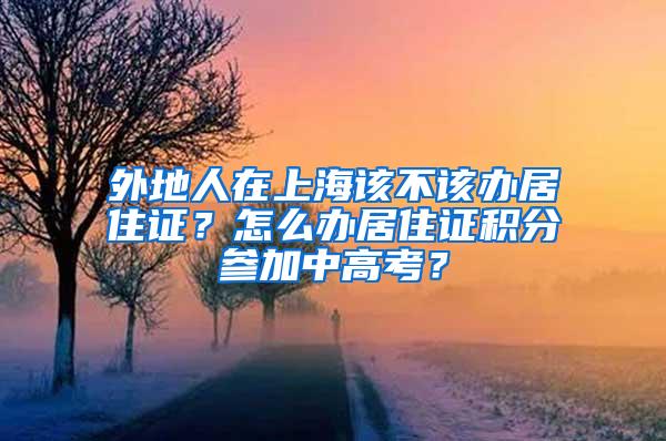 外地人在上海该不该办居住证？怎么办居住证积分参加中高考？