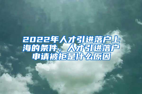 2022年人才引进落户上海的条件，人才引进落户申请被拒是什么原因