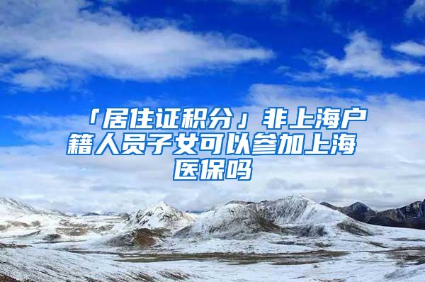 「居住证积分」非上海户籍人员子女可以参加上海医保吗