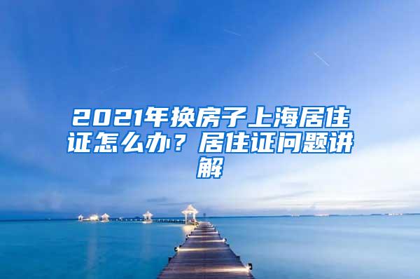 2021年换房子上海居住证怎么办？居住证问题讲解