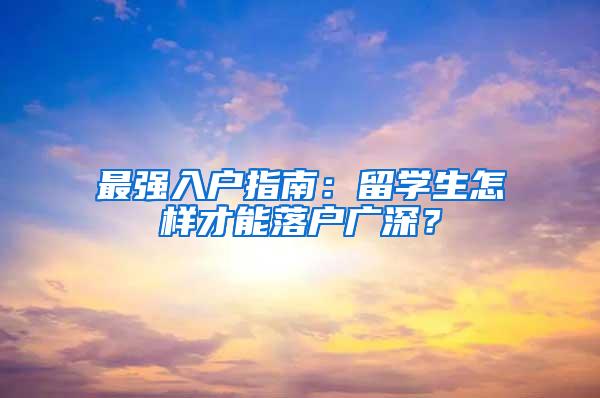 最强入户指南：留学生怎样才能落户广深？