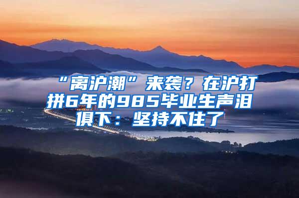 “离沪潮”来袭？在沪打拼6年的985毕业生声泪俱下：坚持不住了