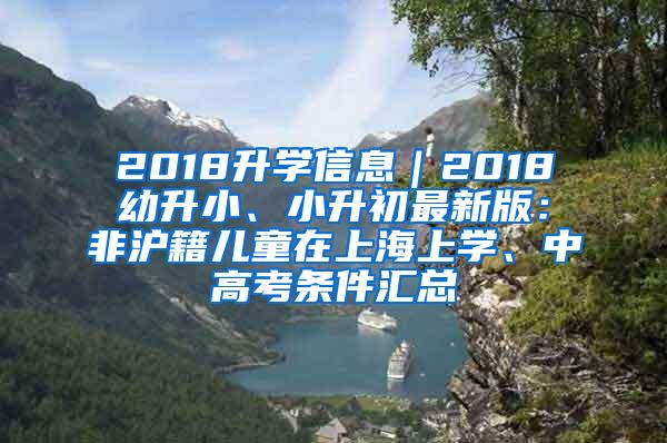 2018升学信息｜2018幼升小、小升初最新版：非沪籍儿童在上海上学、中高考条件汇总