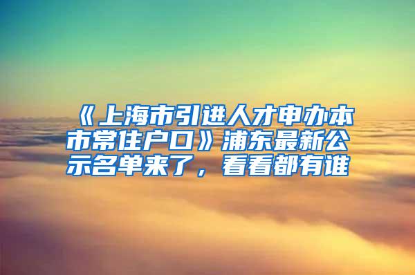 《上海市引进人才申办本市常住户口》浦东最新公示名单来了，看看都有谁