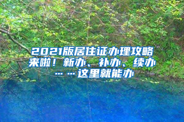 2021版居住证办理攻略来啦！新办、补办、续办……这里就能办