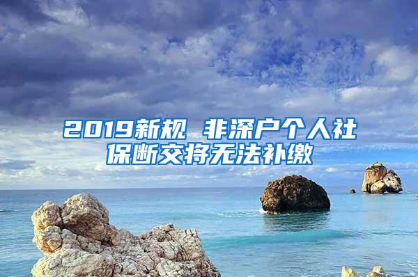 2019新规 非深户个人社保断交将无法补缴