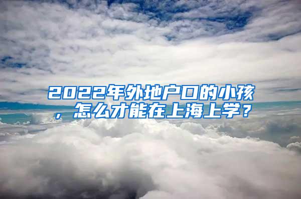 2022年外地户口的小孩，怎么才能在上海上学？