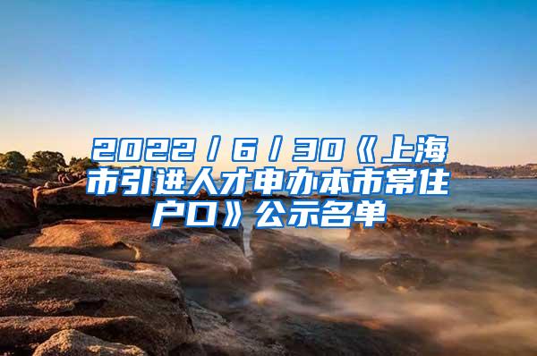 2022／6／30《上海市引进人才申办本市常住户口》公示名单