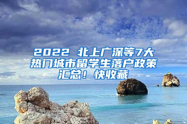 2022 北上广深等7大热门城市留学生落户政策汇总！快收藏