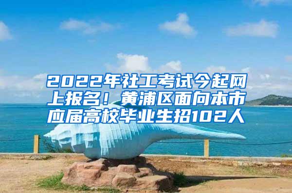 2022年社工考试今起网上报名！黄浦区面向本市应届高校毕业生招102人