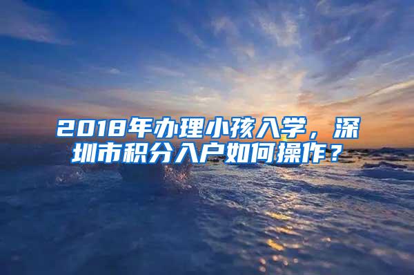 2018年办理小孩入学，深圳市积分入户如何操作？