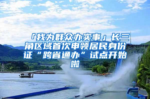 「我为群众办实事」长三角区域首次申领居民身份证“跨省通办”试点开始啦