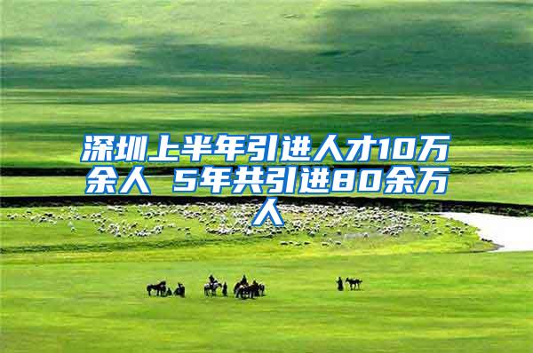 深圳上半年引进人才10万余人 5年共引进80余万人