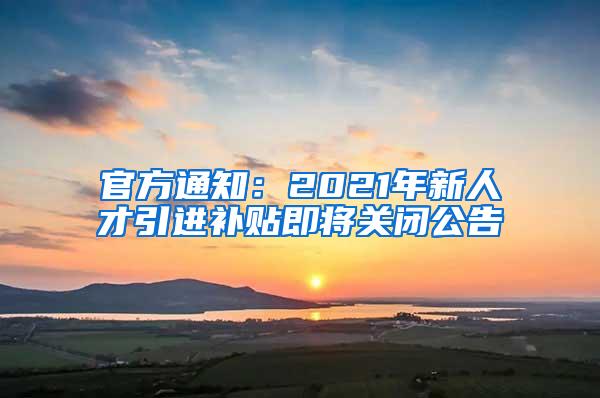 官方通知：2021年新人才引进补贴即将关闭公告