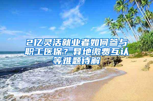 2亿灵活就业者如何参与职工医保？异地缴费互认等难题待解