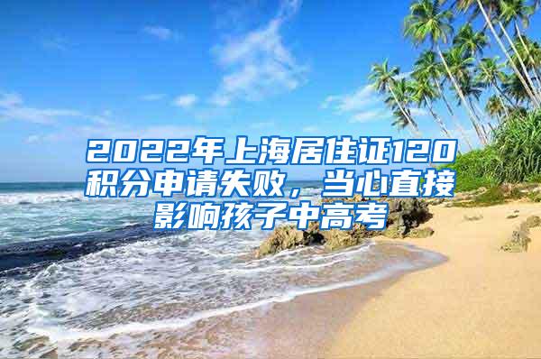 2022年上海居住证120积分申请失败，当心直接影响孩子中高考