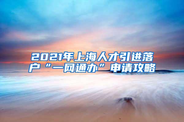 2021年上海人才引进落户“一网通办”申请攻略