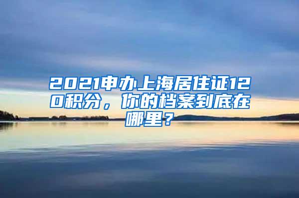 2021申办上海居住证120积分，你的档案到底在哪里？