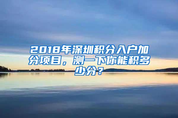 2018年深圳积分入户加分项目，测一下你能积多少分？