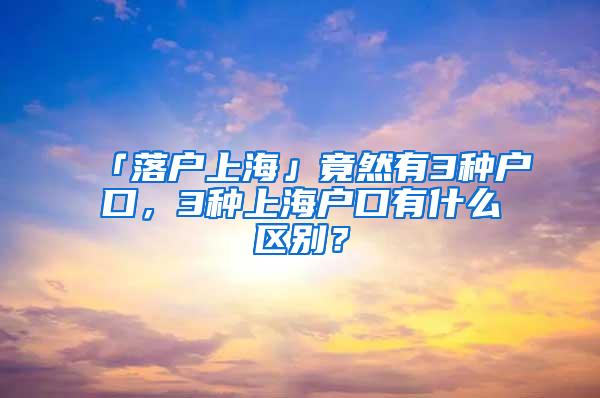 「落户上海」竟然有3种户口，3种上海户口有什么区别？