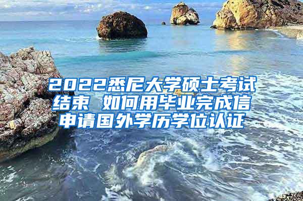 2022悉尼大学硕士考试结束 如何用毕业完成信申请国外学历学位认证