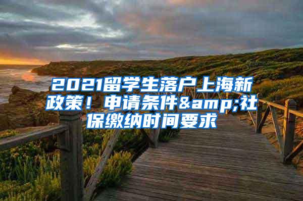 2021留学生落户上海新政策！申请条件&社保缴纳时间要求