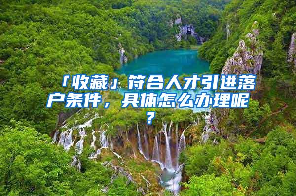 「收藏」符合人才引进落户条件，具体怎么办理呢？