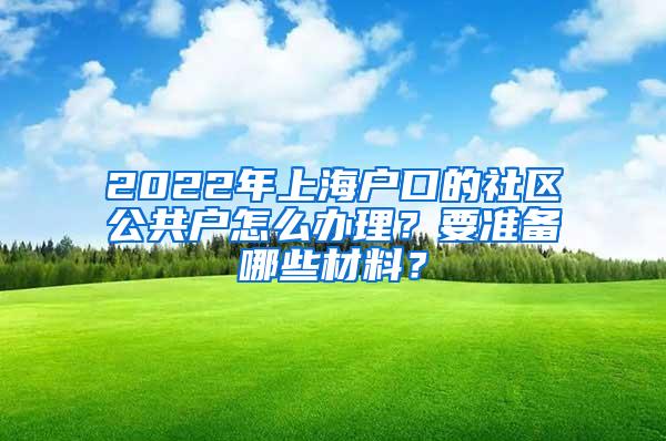 2022年上海户口的社区公共户怎么办理？要准备哪些材料？