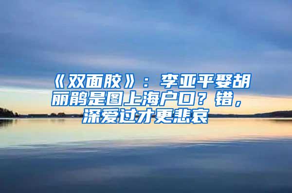 《双面胶》：李亚平娶胡丽鹃是图上海户口？错，深爱过才更悲哀