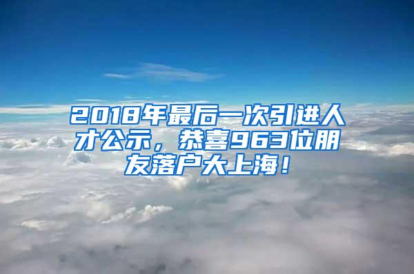 2018年最后一次引进人才公示，恭喜963位朋友落户大上海！