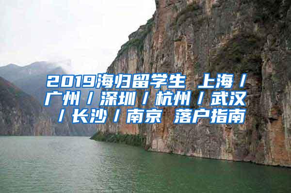 2019海归留学生 上海／广州／深圳／杭州／武汉／长沙／南京 落户指南