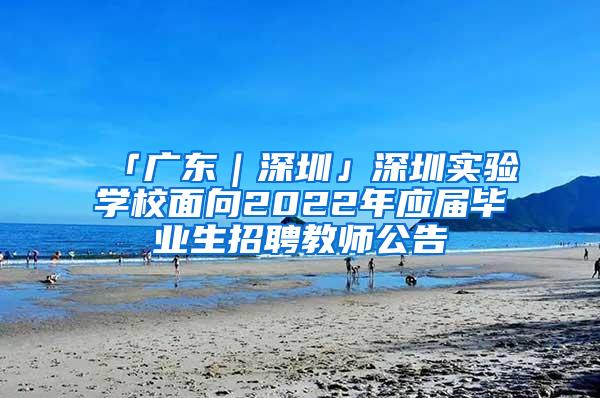 「广东｜深圳」深圳实验学校面向2022年应届毕业生招聘教师公告